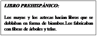 Cuadro de texto: LIBRO PREHISPNICO: 
Los mayas y los aztecas hacan libros que se doblaban en forma de biombos.Los fabricaban con fibras de rboles y telas. 
