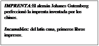 Cuadro de texto: IMPRENTA:El alemn Johanes Gutemberg perfeccion la imprenta inventada por los chinos.
Incunables: del latn cuna, primeros libros impresos.
 
 
 
 
 de la imprenta.
 
